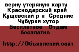 верну утеряную карту - Краснодарский край, Кущевский р-н, Средние Чубурки хутор Бесплатное » Отдам бесплатно   